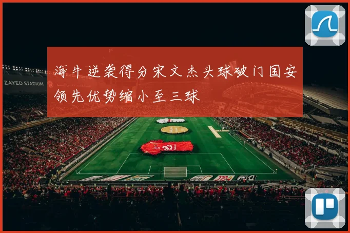 海牛逆袭得分宋文杰头球破门国安领先优势缩小至三球