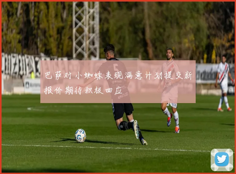 巴萨对小蜘蛛表现满意计划提交新报价期待积极回应