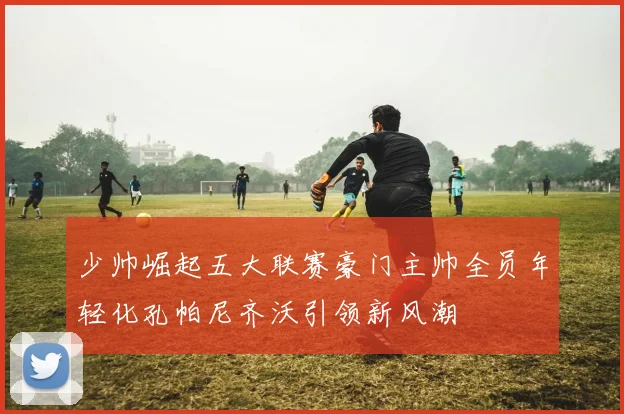 少帅崛起五大联赛豪门主帅全员年轻化孔帕尼齐沃引领新风潮