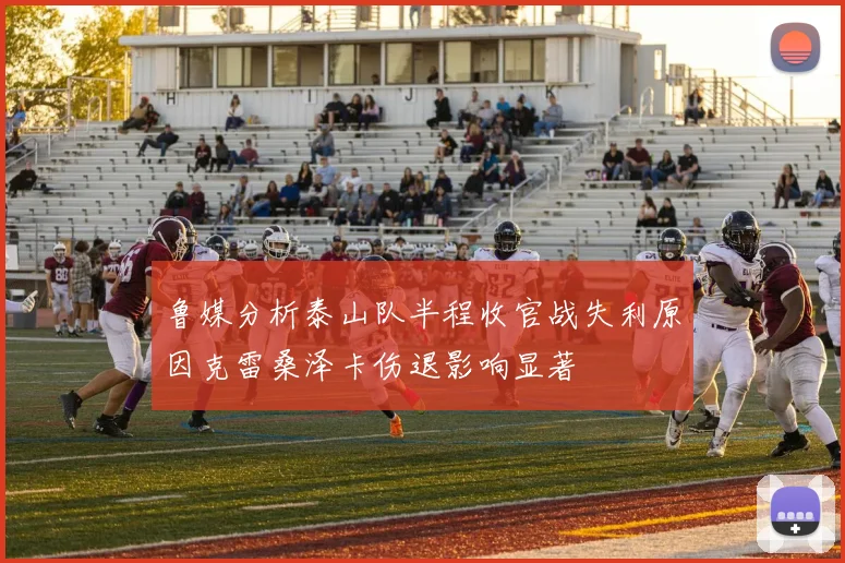 鲁媒分析泰山队半程收官战失利原因克雷桑泽卡伤退影响显著