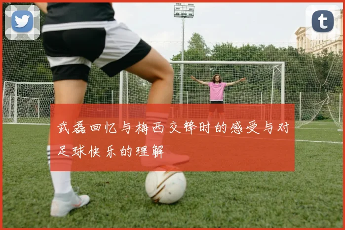 武磊回忆与梅西交锋时的感受与对足球快乐的理解