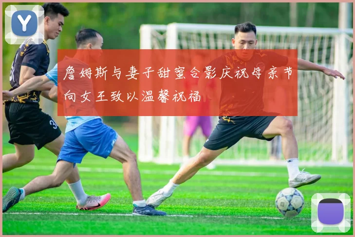 詹姆斯与妻子甜蜜合影庆祝母亲节向女王致以温馨祝福