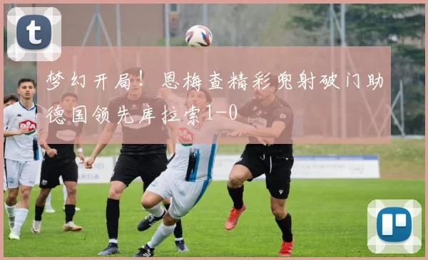 梦幻开局！恩梅查精彩兜射破门助德国领先库拉索1-0