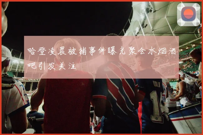 哈登凌晨被捕事件曝光聚会水烟酒吧引发关注