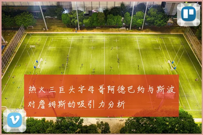 热火三巨头字母哥阿德巴约与斯波对詹姆斯的吸引力分析
