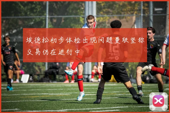 埃德松初步体检出现问题曼联坚称交易仍在进行中