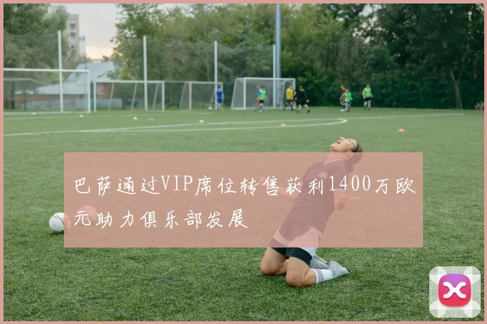 巴萨通过VIP席位转售获利1400万欧元助力俱乐部发展