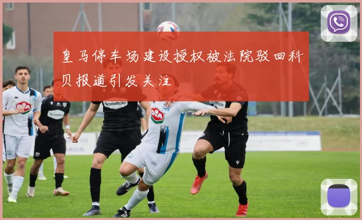 皇马停车场建设授权被法院驳回科贝报道引发关注