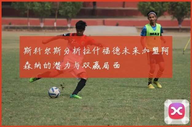 斯科尔斯分析拉什福德未来加盟阿森纳的潜力与双赢局面