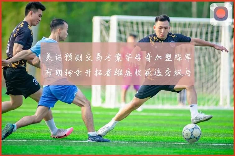 美记预测交易方案字母哥加盟绿军布朗转会开拓者雄鹿收获选秀权与年轻球员