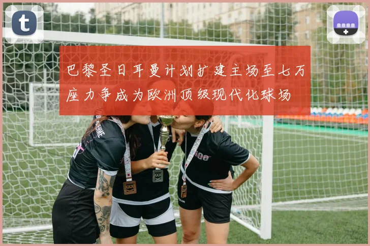 巴黎圣日耳曼计划扩建主场至七万座力争成为欧洲顶级现代化球场