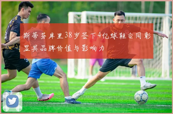 斯蒂芬库里38岁签下4亿球鞋合同彰显其品牌价值与影响力