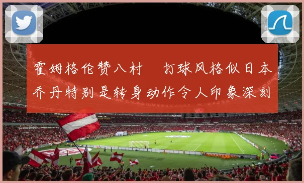 霍姆格伦赞八村塁打球风格似日本乔丹特别是转身动作令人印象深刻