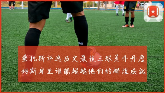 桑托斯评选历史最佳三球员乔丹詹姆斯库里谁能超越他们的辉煌成就