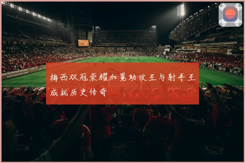 梅西双冠荣耀加冕助攻王与射手王成就历史传奇