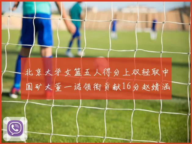 北京大学女篮五人得分上双轻取中国矿大董一诺领衔贡献16分赵婧涵接近双双