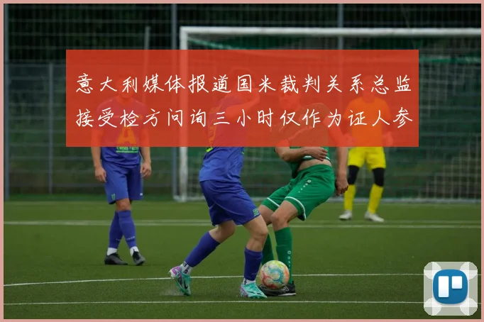 意大利媒体报道国米裁判关系总监接受检方问询三小时仅作为证人参与调查