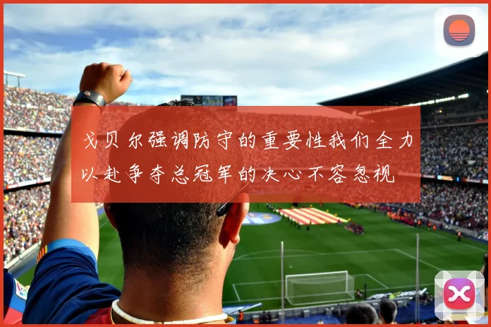 戈贝尔强调防守的重要性我们全力以赴争夺总冠军的决心不容忽视