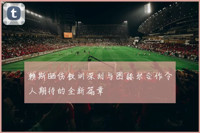 赖斯晒伤教训深刻与图赫尔合作令人期待的全新篇章