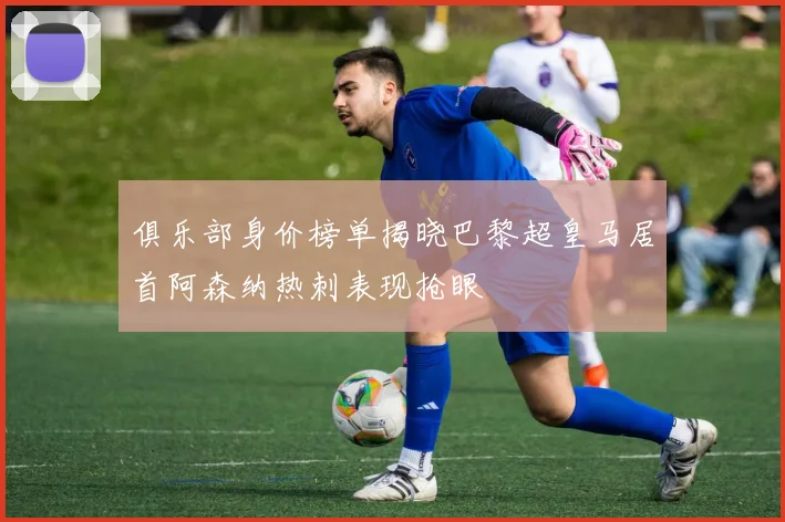 俱乐部身价榜单揭晓巴黎超皇马居首阿森纳热刺表现抢眼