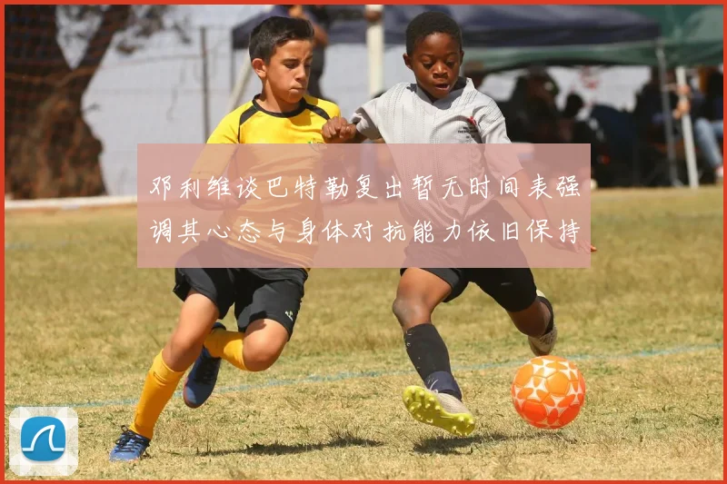 邓利维谈巴特勒复出暂无时间表强调其心态与身体对抗能力依旧保持